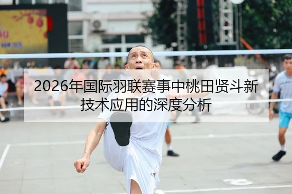 2026年国际羽联赛事中桃田贤斗新技术应用的深度分析